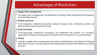 Advantages of Blockchain
1. Supply chain management.
• For supply chain management, the blockchain technology offers the benefits of traceability
and cost-effectiveness.
2. Quality assurance.
• If an irregularity is detected somewhere along the supply chain, a blockchain system can
lead you all the way to its point of origin.
3. Smart contracts.
• Time-consuming contractual transactions can bottleneck the growth of a business,
especially for enterprises that process a torrent of communications on a consistent basis.
4.Voting.
• Just like in supply chain management, the promise of blockchains in the aspect of voting all
boils down to trust. Currently, opportunities that pertain to government elections are being
pursued.
 