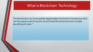 What is Blockchain Technology
The blockchain is an incorruptible digital ledger of economic transactions that
can be programmed to record not just financial transactions but virtually
everything of value.”
 