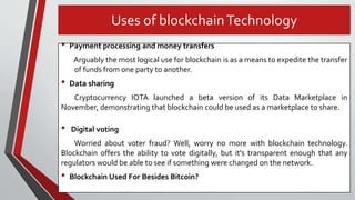 • Payment processing and money transfers
Arguably the most logical use for blockchain is as a means to expedite the transfer
of funds from one party to another.
• Data sharing
Cryptocurrency IOTA launched a beta version of its Data Marketplace in
November, demonstrating that blockchain could be used as a marketplace to share.
• Digital voting
Worried about voter fraud? Well, worry no more with blockchain technology.
Blockchain offers the ability to vote digitally, but it's transparent enough that any
regulators would be able to see if something were changed on the network.
• Blockchain Used For Besides Bitcoin?
Uses of blockchainTechnology
 