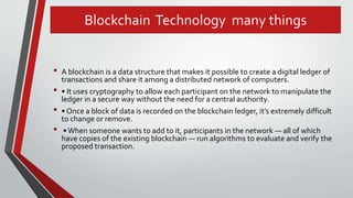 Blockchain Technology many things
• A blockchain is a data structure that makes it possible to create a digital ledger of
transactions and share it among a distributed network of computers.
• • It uses cryptography to allow each participant on the network to manipulate the
ledger in a secure way without the need for a central authority.
• • Once a block of data is recorded on the blockchain ledger, it’s extremely difficult
to change or remove.
• •When someone wants to add to it, participants in the network — all of which
have copies of the existing blockchain — run algorithms to evaluate and verify the
proposed transaction.
 