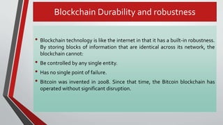 Blockchain Durability and robustness
• Blockchain technology is like the internet in that it has a built-in robustness.
By storing blocks of information that are identical across its network, the
blockchain cannot:
• Be controlled by any single entity.
• Has no single point of failure.
• Bitcoin was invented in 2008. Since that time, the Bitcoin blockchain has
operated without significant disruption.
 