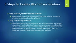8 Steps to build a Blockchain Solution
 Step 3: Identify the Most Suitable Platform
 Depending upon the consensus mechanism you chose in step 2, you need to
select the most suitable blockchain platform.
 Step 4: Designing the Nodes
 Blockchain solutions can be permissioned (e.g. a Government run land registry)
or permission-less (e.g. Bitcoin, where anyone can become a miner). Blockchain
solutions can be private (e.g. a contract management system implemented in a
pharmaceutical company), public (e.g. an asset backed cryptocurrency) or
hybrid (e.g. a group of banks running a shared KYC platform).
10
 