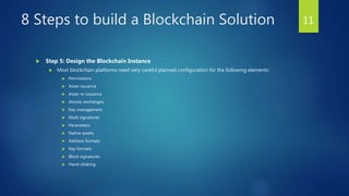 8 Steps to build a Blockchain Solution
 Step 5: Design the Blockchain Instance
 Most blockchain platforms need very careful planned configuration for the following elements:
 Permissions
 Asset issuance
 Asset re-issuance
 Atomic exchanges
 Key management
 Multi signatures
 Parameters
 Native assets
 Address formats
 Key formats
 Block signatures
 Hand-shaking
11
 