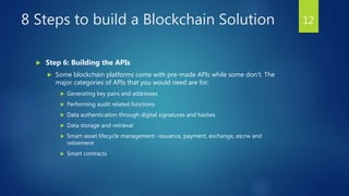 8 Steps to build a Blockchain Solution
 Step 6: Building the APIs
 Some blockchain platforms come with pre-made APIs while some don’t. The
major categories of APIs that you would need are for:
 Generating key pairs and addresses
 Performing audit related functions
 Data authentication through digital signatures and hashes
 Data storage and retrieval
 Smart-asset lifecycle management –issuance, payment, exchange, escrw and
retirement
 Smart contracts
12
 