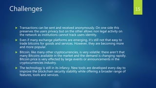 Challenges
 Transactions can be sent and received anonymously. On one side this
preserves the users privacy but on the other allows non legal activity on
the network as institutions cannot track users identity.
 Even if many exchange platforms are emerging, it’s still not that easy to
trade bitcoins for goods and services. However, they are becoming more
and more popular.
 Bitcoin, like many other cryptocurrencies, is very volatile: there aren’t that
many Bitcoins available in the market and the demand is changing rapidly.
Bitcoin price is very effected by large events or announcements in the
cryptocurrencies industry.
 The technology is still in its infancy. New tools are developed every day to
improve the blockchain security stability while offering a broader range of
features, tools and services.
15
 