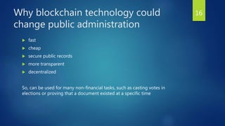 Why blockchain technology could
change public administration
 fast
 cheap
 secure public records
 more transparent
 decentralized
So, can be used for many non-financial tasks, such as casting votes in
elections or proving that a document existed at a specific time
16
 