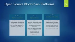 Open Source Blockchain Platforms 18
OpenChain
https://www.openchain.org/
•Openchain is an open source
distributed ledger technology. It is
suited for organizations wishing to
issue and manage digital assets in a
robust, secure and scalable way.
Monax
https://www.monax.io
•The monax platform is an open
platform for developers and devops
to build, ship, and run blockchain-
based applications for business
ecosystems.
•Monax sells legally compliant smart
contract-based SDKs to accelerate
your time to market with
sophisticated ecosystem
applications.
HydraChain
https://github.com/HydraChain
•HydraChain is an extension of the
Ethereum platform which adds
support for creating Permissioned
Distributed Ledgers. Its primary
domain of application are private
chain or consortium chain setups.
 