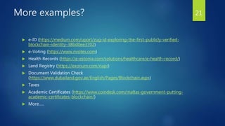 More examples?
 e-ID (https://medium.com/uport/zug-id-exploring-the-first-publicly-verified-
blockchain-identity-38bd0ee3702)
 e-Voting (https://www.nvotes.com)
 Health Records (https://e-estonia.com/solutions/healthcare/e-health-record/)
 Land Registry (https://exonum.com/napr)
 Document Validation Check
(https://www.dubailand.gov.ae/English/Pages/Blockchain.aspx)
 Taxes
 Academic Certificates (https://www.coindesk.com/maltas-government-putting-
academic-certificates-blockchain/)
 More…..
21
 