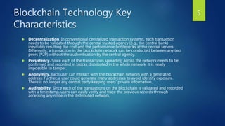 Blockchain Technology Key
Characteristics
 Decentralization. In conventional centralized transaction systems, each transaction
needs to be validated through the central trusted agency (e.g., the central bank)
inevitably resulting the cost and the performance bottlenecks at the central servers.
Differently, a transaction in the blockchain network can be conducted between any two
peers (P2P) without the authentication by the central agency.
 Persistency. Since each of the transactions spreading across the network needs to be
confirmed and recorded in blocks distributed in the whole network, it is nearly
impossible to tamper.
 Anonymity. Each user can interact with the blockchain network with a generated
address. Further, a user could generate many addresses to avoid identity exposure.
There is no longer any central party keeping users’ private information.
 Auditability. Since each of the transactions on the blockchain is validated and recorded
with a timestamp, users can easily verify and trace the previous records through
accessing any node in the distributed network.
5
 