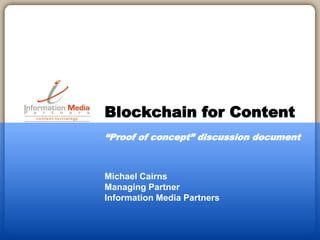Michael Cairns
Managing Partner
Information Media Partners
Blockchain for Content
“Proof of concept” discussion document
 