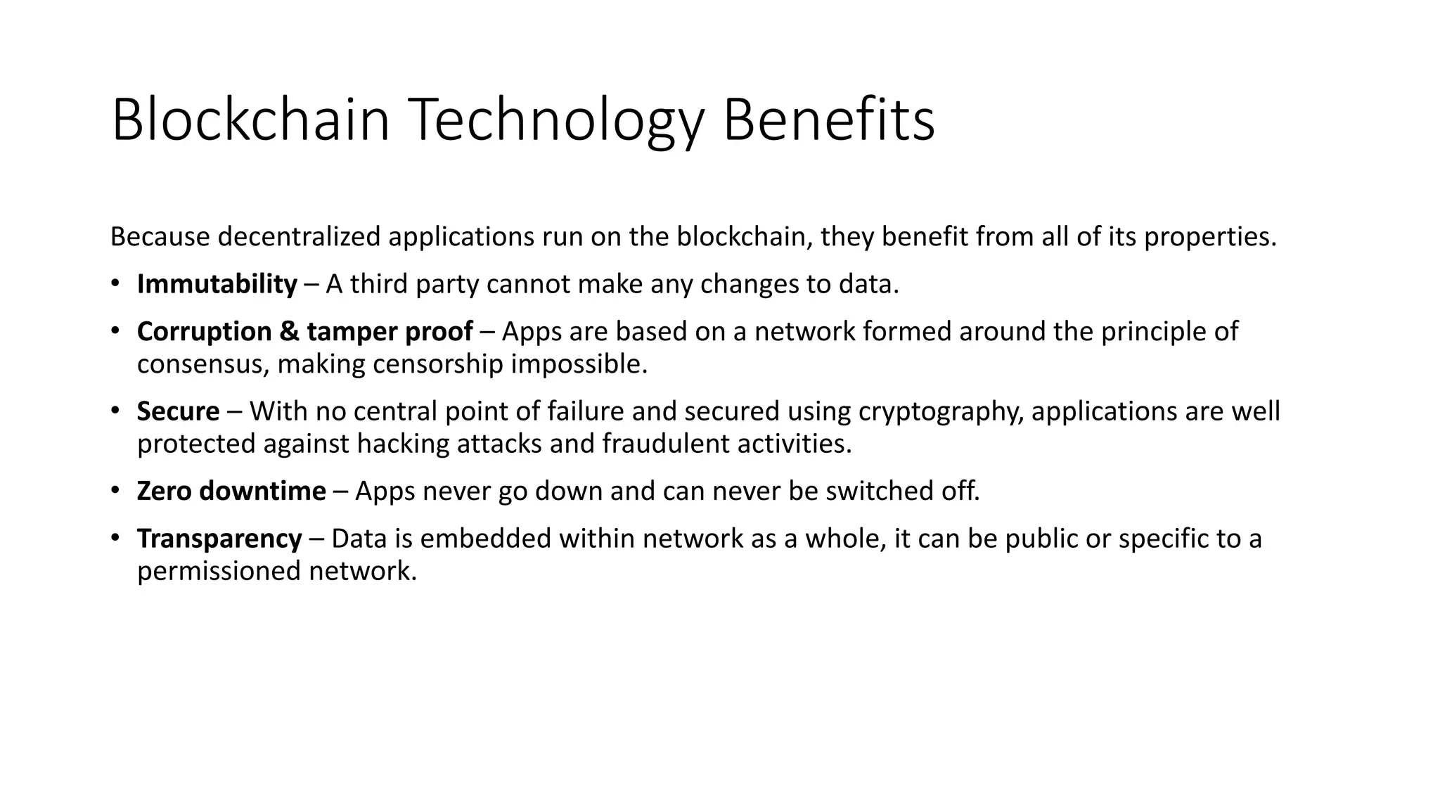 Blockchain Technology Benefits
Because decentralized applications run on the blockchain, they benefit from all of its properties.
• Immutability – A third party cannot make any changes to data.
• Corruption & tamper proof – Apps are based on a network formed around the principle of
consensus, making censorship impossible.
• Secure – With no central point of failure and secured using cryptography, applications are well
protected against hacking attacks and fraudulent activities.
• Zero downtime – Apps never go down and can never be switched off.
• Transparency – Data is embedded within network as a whole, it can be public or specific to a
permissioned network.
 