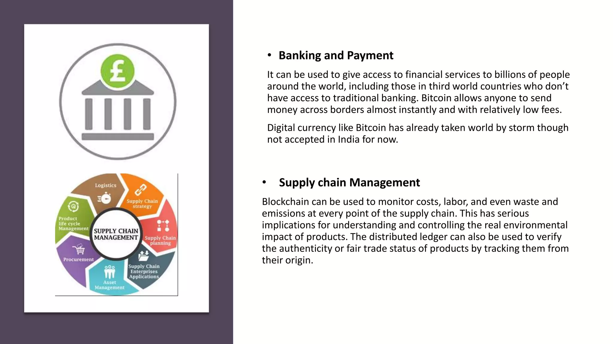 • Supply chain Management
Blockchain can be used to monitor costs, labor, and even waste and
emissions at every point of the supply chain. This has serious
implications for understanding and controlling the real environmental
impact of products. The distributed ledger can also be used to verify
the authenticity or fair trade status of products by tracking them from
their origin.
• Banking and Payment
It can be used to give access to financial services to billions of people
around the world, including those in third world countries who don’t
have access to traditional banking. Bitcoin allows anyone to send
money across borders almost instantly and with relatively low fees.
Digital currency like Bitcoin has already taken world by storm though
not accepted in India for now.
 