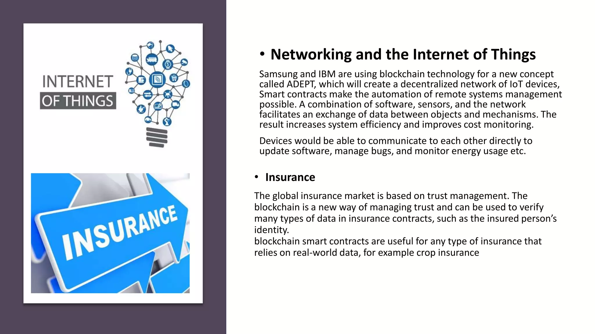 • Insurance
The global insurance market is based on trust management. The
blockchain is a new way of managing trust and can be used to verify
many types of data in insurance contracts, such as the insured person’s
identity.
blockchain smart contracts are useful for any type of insurance that
relies on real-world data, for example crop insurance
• Networking and the Internet of Things
Samsung and IBM are using blockchain technology for a new concept
called ADEPT, which will create a decentralized network of IoT devices,
Smart contracts make the automation of remote systems management
possible. A combination of software, sensors, and the network
facilitates an exchange of data between objects and mechanisms. The
result increases system efficiency and improves cost monitoring.
Devices would be able to communicate to each other directly to
update software, manage bugs, and monitor energy usage etc.
 