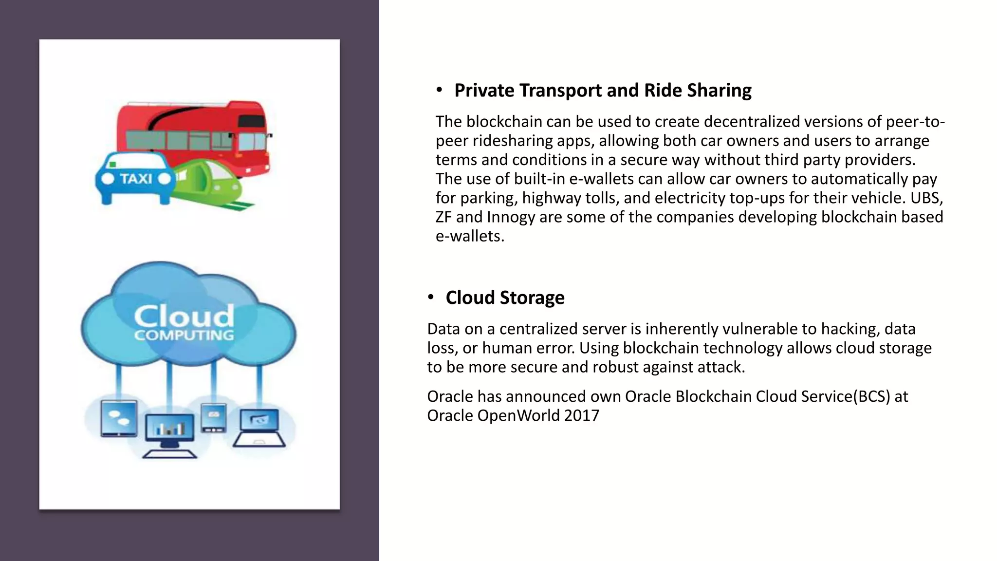 • Cloud Storage
Data on a centralized server is inherently vulnerable to hacking, data
loss, or human error. Using blockchain technology allows cloud storage
to be more secure and robust against attack.
Oracle has announced own Oracle Blockchain Cloud Service(BCS) at
Oracle OpenWorld 2017
• Private Transport and Ride Sharing
The blockchain can be used to create decentralized versions of peer-to-
peer ridesharing apps, allowing both car owners and users to arrange
terms and conditions in a secure way without third party providers.
The use of built-in e-wallets can allow car owners to automatically pay
for parking, highway tolls, and electricity top-ups for their vehicle. UBS,
ZF and Innogy are some of the companies developing blockchain based
e-wallets.
 