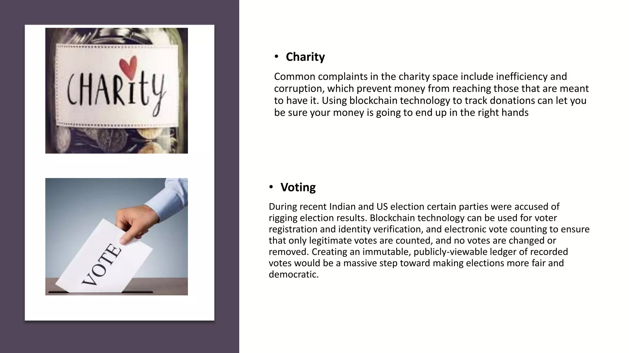 • Voting
During recent Indian and US election certain parties were accused of
rigging election results. Blockchain technology can be used for voter
registration and identity verification, and electronic vote counting to ensure
that only legitimate votes are counted, and no votes are changed or
removed. Creating an immutable, publicly-viewable ledger of recorded
votes would be a massive step toward making elections more fair and
democratic.
• Charity
Common complaints in the charity space include inefficiency and
corruption, which prevent money from reaching those that are meant
to have it. Using blockchain technology to track donations can let you
be sure your money is going to end up in the right hands
 