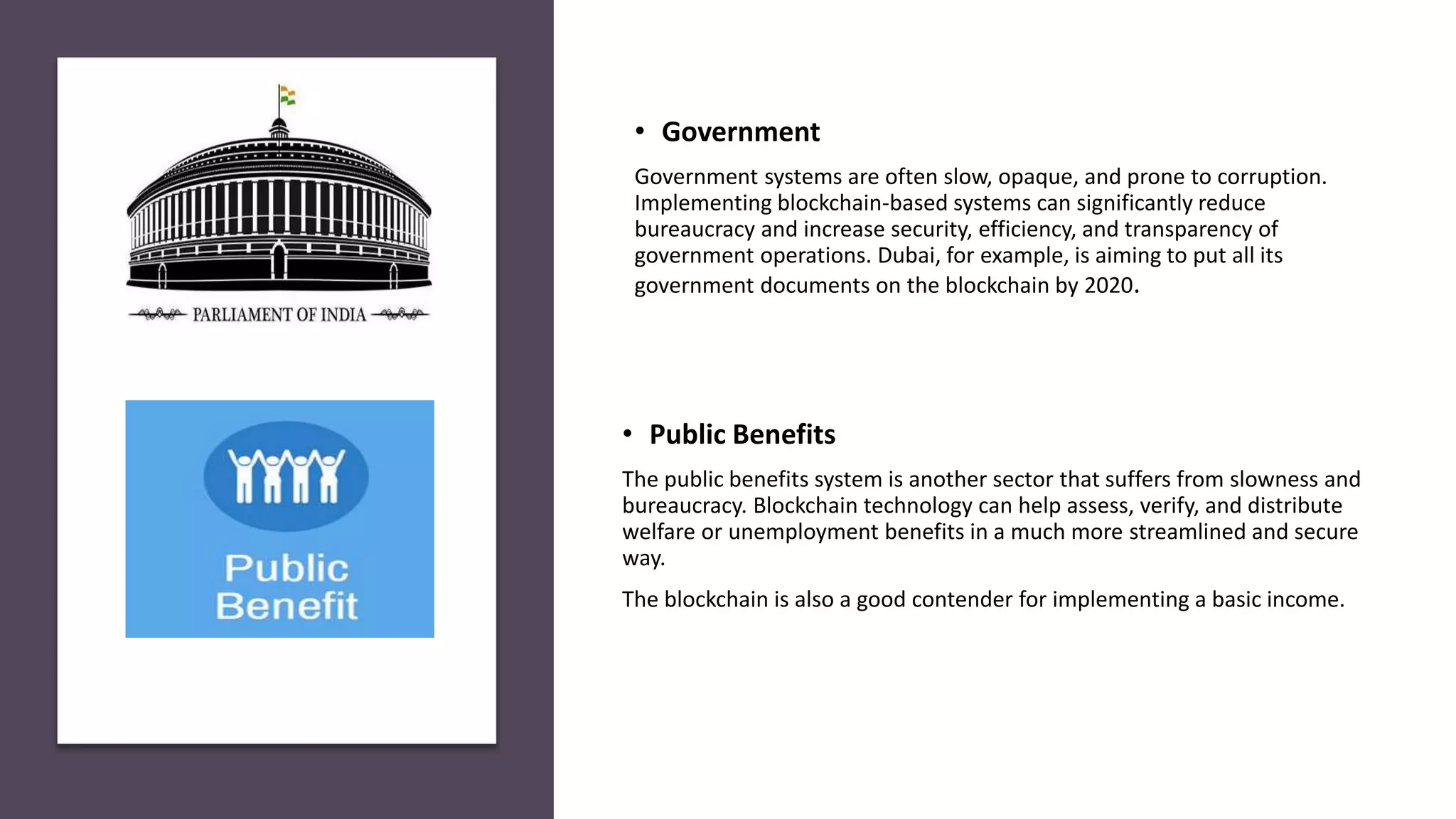 • Public Benefits
The public benefits system is another sector that suffers from slowness and
bureaucracy. Blockchain technology can help assess, verify, and distribute
welfare or unemployment benefits in a much more streamlined and secure
way.
The blockchain is also a good contender for implementing a basic income.
• Government
Government systems are often slow, opaque, and prone to corruption.
Implementing blockchain-based systems can significantly reduce
bureaucracy and increase security, efficiency, and transparency of
government operations. Dubai, for example, is aiming to put all its
government documents on the blockchain by 2020.
 