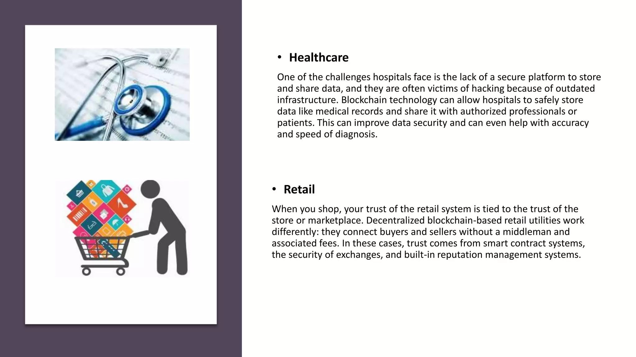 • Retail
When you shop, your trust of the retail system is tied to the trust of the
store or marketplace. Decentralized blockchain-based retail utilities work
differently: they connect buyers and sellers without a middleman and
associated fees. In these cases, trust comes from smart contract systems,
the security of exchanges, and built-in reputation management systems.
• Healthcare
One of the challenges hospitals face is the lack of a secure platform to store
and share data, and they are often victims of hacking because of outdated
infrastructure. Blockchain technology can allow hospitals to safely store
data like medical records and share it with authorized professionals or
patients. This can improve data security and can even help with accuracy
and speed of diagnosis.
 
