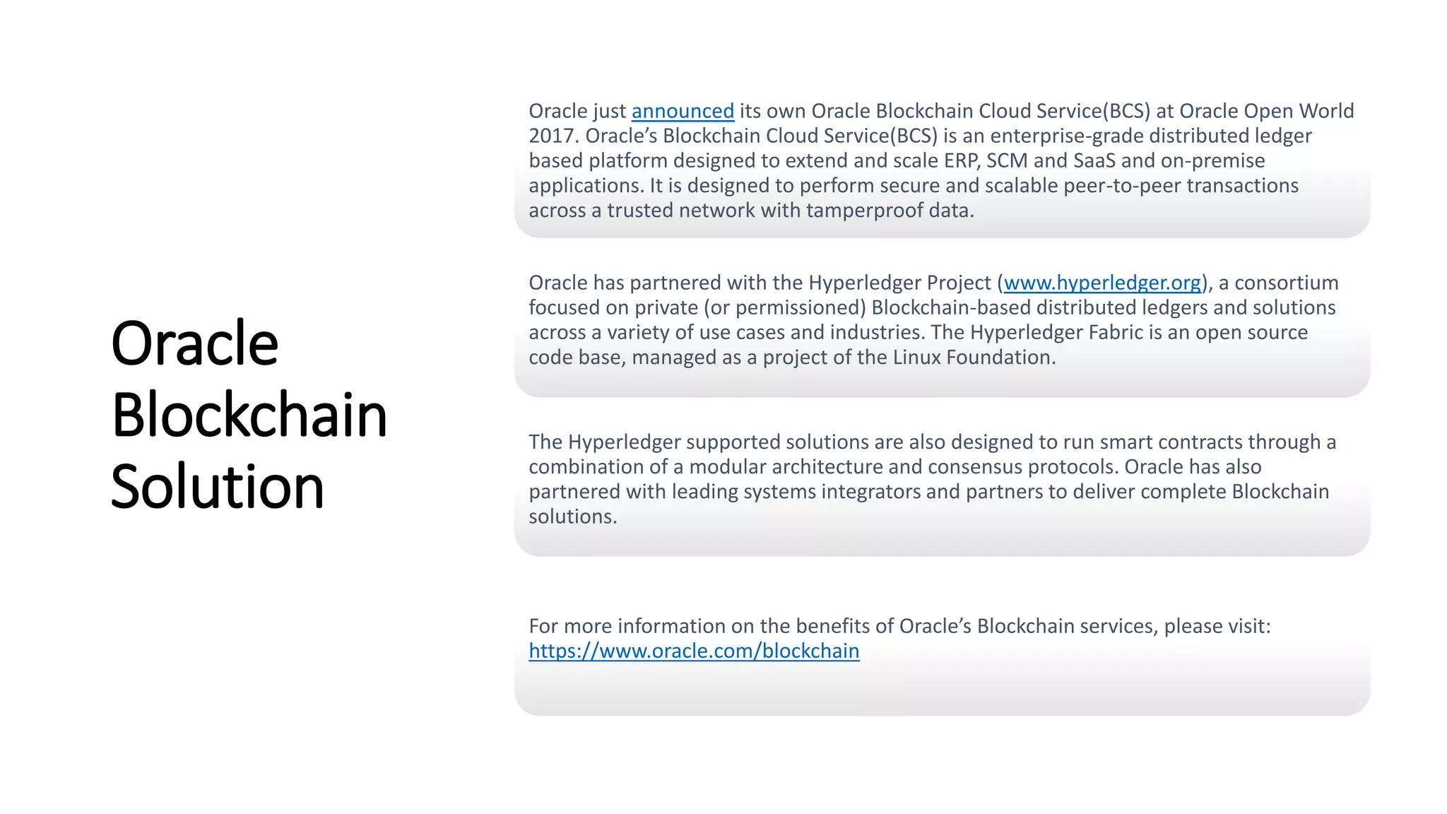 Oracle
Blockchain
Solution
Oracle just announced its own Oracle Blockchain Cloud Service(BCS) at Oracle Open World
2017. Oracle’s Blockchain Cloud Service(BCS) is an enterprise-grade distributed ledger
based platform designed to extend and scale ERP, SCM and SaaS and on-premise
applications. It is designed to perform secure and scalable peer-to-peer transactions
across a trusted network with tamperproof data.
Oracle has partnered with the Hyperledger Project (www.hyperledger.org), a consortium
focused on private (or permissioned) Blockchain-based distributed ledgers and solutions
across a variety of use cases and industries. The Hyperledger Fabric is an open source
code base, managed as a project of the Linux Foundation.
The Hyperledger supported solutions are also designed to run smart contracts through a
combination of a modular architecture and consensus protocols. Oracle has also
partnered with leading systems integrators and partners to deliver complete Blockchain
solutions.
For more information on the benefits of Oracle’s Blockchain services, please visit:
https://www.oracle.com/blockchain
 