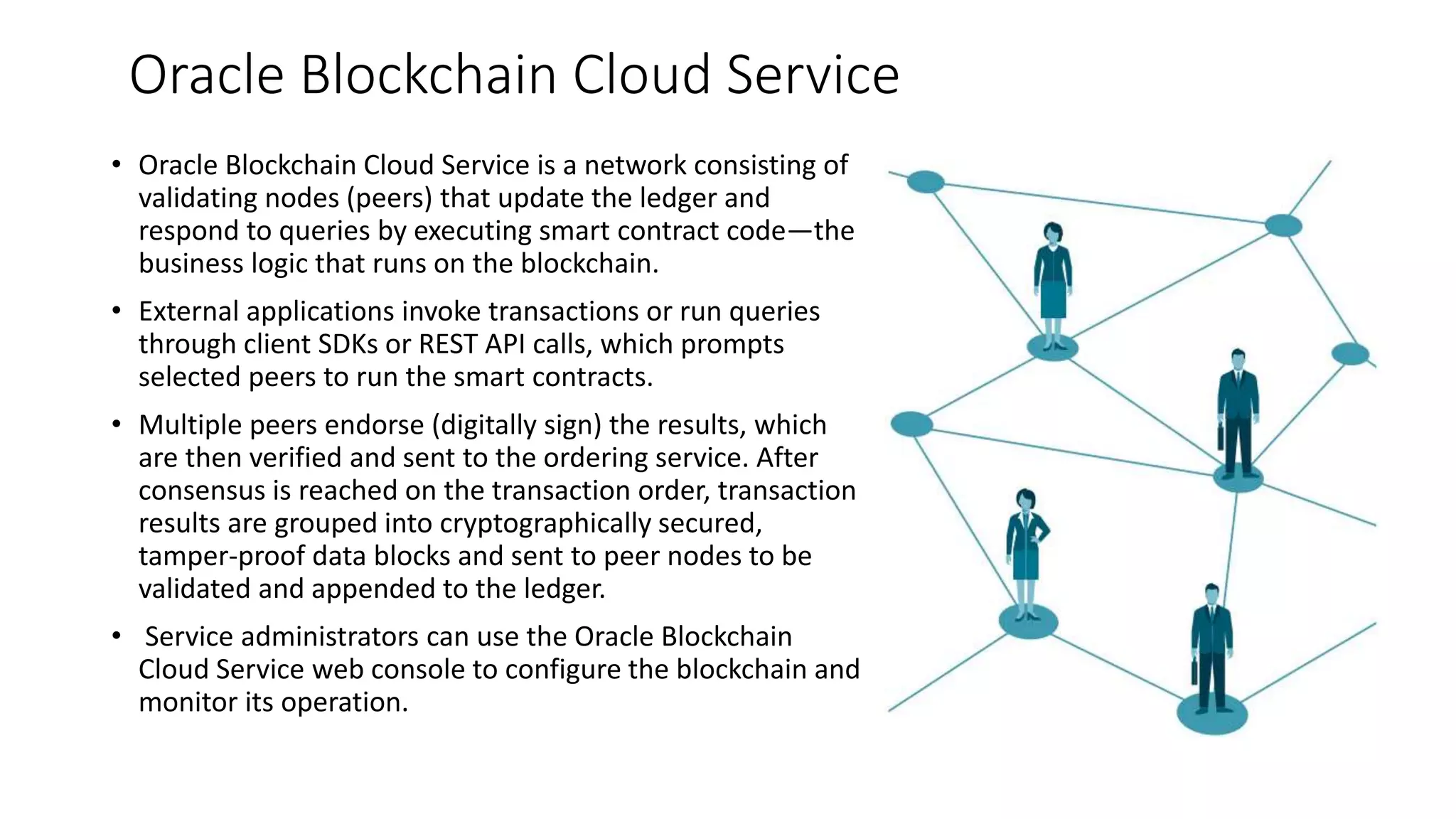 Oracle Blockchain Cloud Service
• Oracle Blockchain Cloud Service is a network consisting of
validating nodes (peers) that update the ledger and
respond to queries by executing smart contract code—the
business logic that runs on the blockchain.
• External applications invoke transactions or run queries
through client SDKs or REST API calls, which prompts
selected peers to run the smart contracts.
• Multiple peers endorse (digitally sign) the results, which
are then verified and sent to the ordering service. After
consensus is reached on the transaction order, transaction
results are grouped into cryptographically secured,
tamper-proof data blocks and sent to peer nodes to be
validated and appended to the ledger.
• Service administrators can use the Oracle Blockchain
Cloud Service web console to configure the blockchain and
monitor its operation.
 