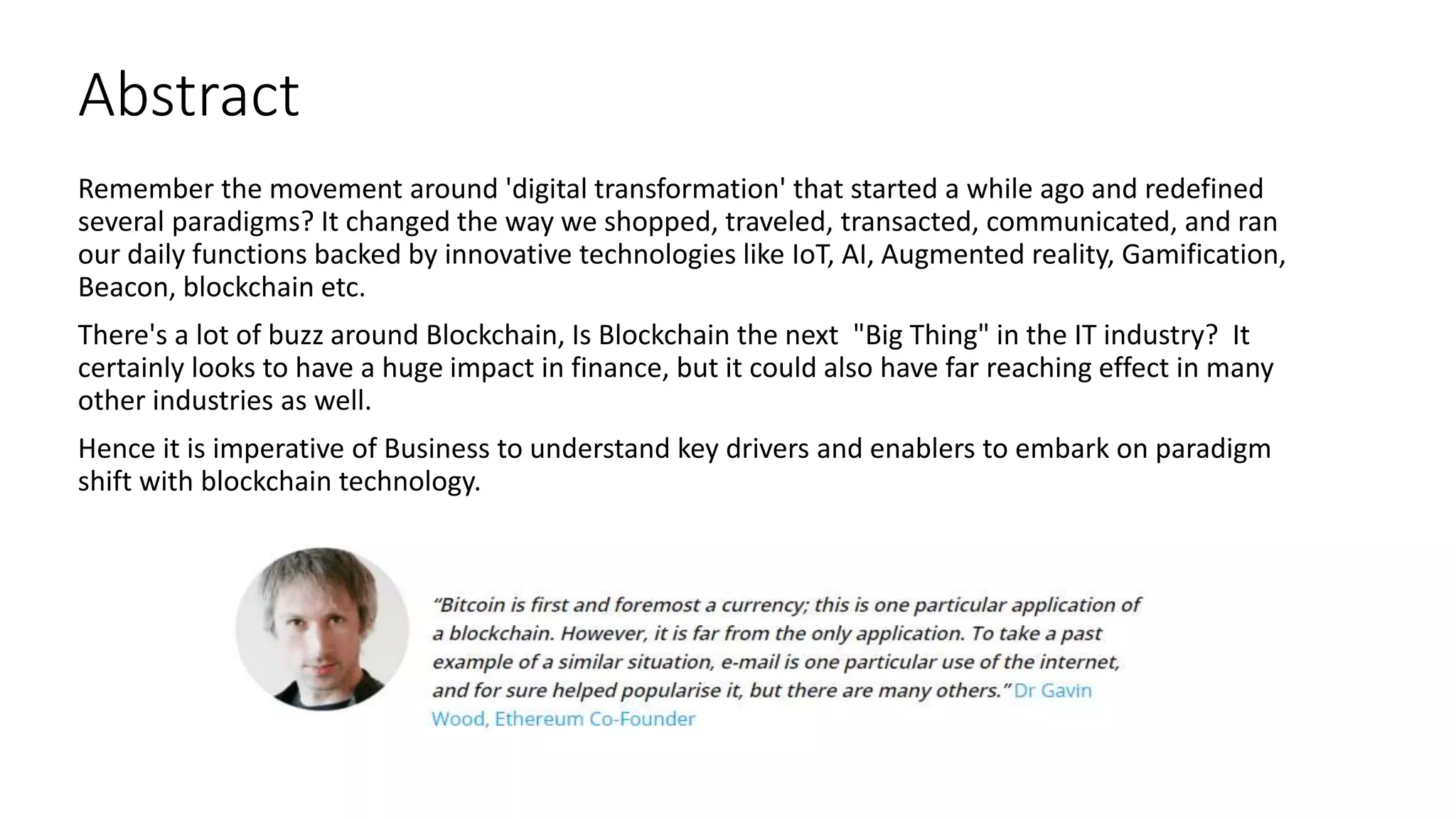 Abstract
Remember the movement around 'digital transformation' that started a while ago and redefined
several paradigms? It changed the way we shopped, traveled, transacted, communicated, and ran
our daily functions backed by innovative technologies like IoT, AI, Augmented reality, Gamification,
Beacon, blockchain etc.
There's a lot of buzz around Blockchain, Is Blockchain the next "Big Thing" in the IT industry? It
certainly looks to have a huge impact in finance, but it could also have far reaching effect in many
other industries as well.
Hence it is imperative of Business to understand key drivers and enablers to embark on paradigm
shift with blockchain technology.
 