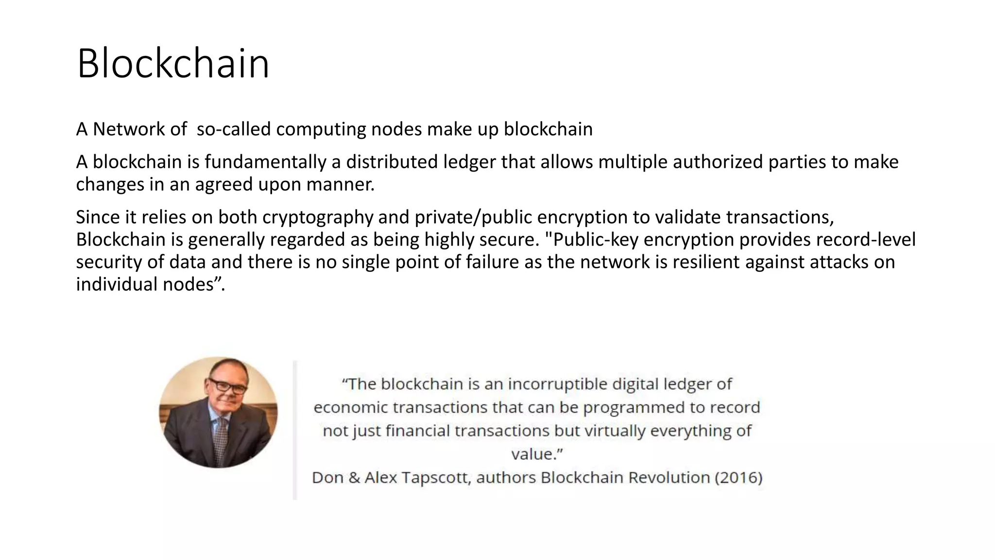 Blockchain
A Network of so-called computing nodes make up blockchain
A blockchain is fundamentally a distributed ledger that allows multiple authorized parties to make
changes in an agreed upon manner.
Since it relies on both cryptography and private/public encryption to validate transactions,
Blockchain is generally regarded as being highly secure. "Public-key encryption provides record-level
security of data and there is no single point of failure as the network is resilient against attacks on
individual nodes”.
 