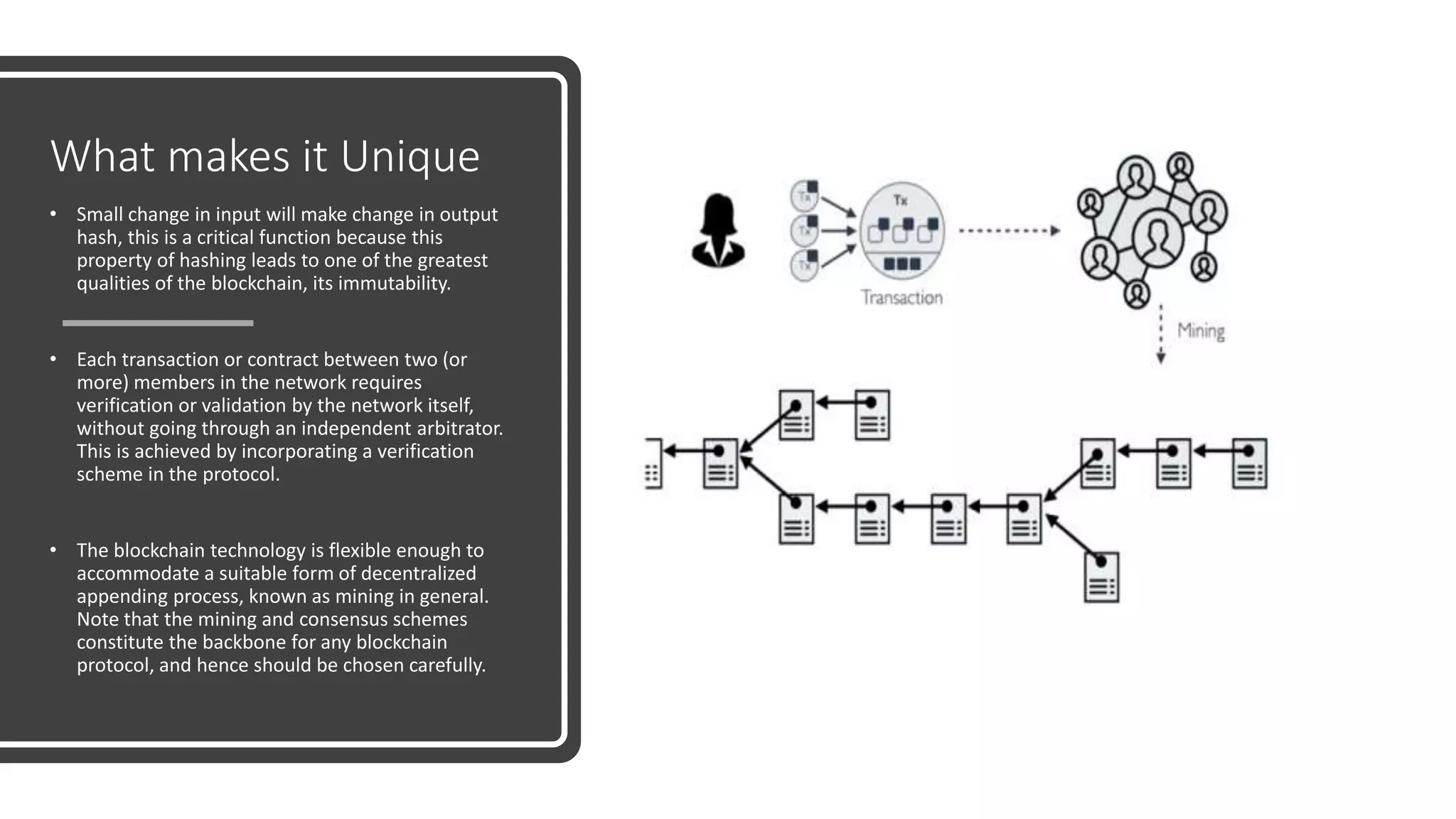 What makes it Unique
• Small change in input will make change in output
hash, this is a critical function because this
property of hashing leads to one of the greatest
qualities of the blockchain, its immutability.
• Each transaction or contract between two (or
more) members in the network requires
verification or validation by the network itself,
without going through an independent arbitrator.
This is achieved by incorporating a verification
scheme in the protocol.
• The blockchain technology is flexible enough to
accommodate a suitable form of decentralized
appending process, known as mining in general.
Note that the mining and consensus schemes
constitute the backbone for any blockchain
protocol, and hence should be chosen carefully.
 