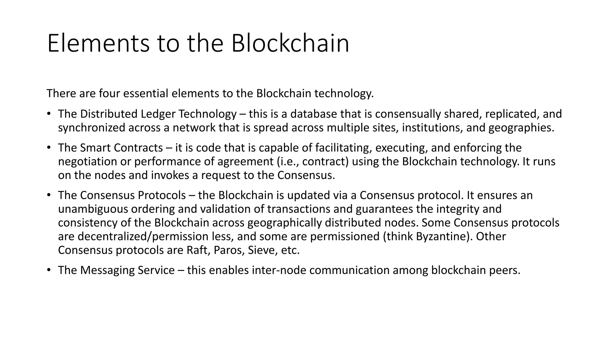 Elements to the Blockchain technology
There are four essential elements to the Blockchain technology.
• The Distributed Ledger Technology – this is a database that is consensually shared, replicated, and
synchronized across a network that is spread across multiple sites, institutions, and geographies.
• The Smart Contracts – it is code that is capable of facilitating, executing, and enforcing the
negotiation or performance of agreement (i.e., contract) using the Blockchain technology. It runs
on the nodes and invokes a request to the Consensus.
• The Consensus Protocols – the Blockchain is updated via a Consensus protocol. It ensures an
unambiguous ordering and validation of transactions and guarantees the integrity and
consistency of the Blockchain across geographically distributed nodes. Some Consensus protocols
are decentralized/permission less, and some are permissioned (think Byzantine). Other
Consensus protocols are Raft, Paros, Sieve, etc.
• The Messaging Service – this enables inter-node communication among blockchain peers.
 