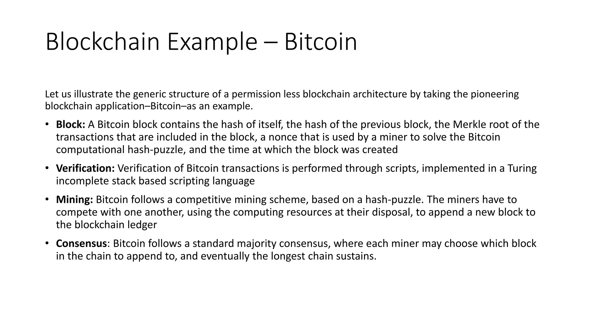 Blockchain Example – Bitcoin technology
Let us illustrate the generic structure of a permission less blockchain architecture by taking the pioneering
blockchain application–Bitcoin–as an example.
• Block: A Bitcoin block contains the hash of itself, the hash of the previous block, the Merkle root of the
transactions that are included in the block, a nonce that is used by a miner to solve the Bitcoin
computational hash-puzzle, and the time at which the block was created
• Verification: Verification of Bitcoin transactions is performed through scripts, implemented in a Turing
incomplete stack based scripting language
• Mining: Bitcoin follows a competitive mining scheme, based on a hash-puzzle. The miners have to
compete with one another, using the computing resources at their disposal, to append a new block to
the blockchain ledger
• Consensus: Bitcoin follows a standard majority consensus, where each miner may choose which block
in the chain to append to, and eventually the longest chain sustains.
 