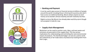 • Supply chain Management
Blockchain can be used to monitor costs, labor, and even waste and
emissions at every point of the supply chain. This has serious
implications for understanding and controlling the real environmental
impact of products. The distributed ledger can also be used to verify
the authenticity or fair trade status of products by tracking them from
their origin.
• Banking and Payment
It can be used to give access to financial services to billions of people
around the world, including those in third world countries who don’t
have access to traditional banking. Bitcoin allows anyone to send
money across borders almost instantly and with relatively low fees.
Digital currency like Bitcoin has already taken world by storm though
not accepted in India for now.
 