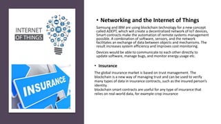 • Insurance
The global insurance market is based on trust management. The
blockchain is a new way of managing trust and can be used to verify
many types of data in insurance contracts, such as the insured person’s
identity.
blockchain smart contracts are useful for any type of insurance that
relies on real-world data, for example crop insurance
• Networking and the Internet of Things
Samsung and IBM are using blockchain technology for a new concept
called ADEPT, which will create a decentralized network of IoT devices,
Smart contracts make the automation of remote systems management
possible. A combination of software, sensors, and the network
facilitates an exchange of data between objects and mechanisms. The
result increases system efficiency and improves cost monitoring.
Devices would be able to communicate to each other directly to
update software, manage bugs, and monitor energy usage etc.
 