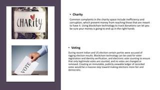 • Voting
During recent Indian and US election certain parties were accused of
rigging election results. Blockchain technology can be used for voter
registration and identity verification, and electronic vote counting to ensure
that only legitimate votes are counted, and no votes are changed or
removed. Creating an immutable, publicly-viewable ledger of recorded
votes would be a massive step toward making elections more fair and
democratic.
• Charity
Common complaints in the charity space include inefficiency and
corruption, which prevent money from reaching those that are meant
to have it. Using blockchain technology to track donations can let you
be sure your money is going to end up in the right hands
 