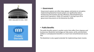 • Public Benefits
The public benefits system is another sector that suffers from slowness and
bureaucracy. Blockchain technology can help assess, verify, and distribute
welfare or unemployment benefits in a much more streamlined and secure
way.
The blockchain is also a good contender for implementing a basic income.
• Government
Government systems are often slow, opaque, and prone to corruption.
Implementing blockchain-based systems can significantly reduce
bureaucracy and increase security, efficiency, and transparency of
government operations. Dubai, for example, is aiming to put all its
government documents on the blockchain by 2020.
 