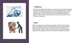 • Retail
When you shop, your trust of the retail system is tied to the trust of the
store or marketplace. Decentralized blockchain-based retail utilities work
differently: they connect buyers and sellers without a middleman and
associated fees. In these cases, trust comes from smart contract systems,
the security of exchanges, and built-in reputation management systems.
• Healthcare
One of the challenges hospitals face is the lack of a secure platform to store
and share data, and they are often victims of hacking because of outdated
infrastructure. Blockchain technology can allow hospitals to safely store
data like medical records and share it with authorized professionals or
patients. This can improve data security and can even help with accuracy
and speed of diagnosis.
 