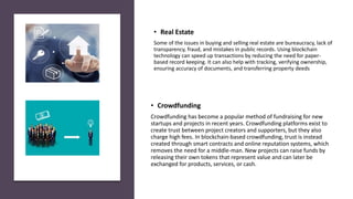 • Crowdfunding
Crowdfunding has become a popular method of fundraising for new
startups and projects in recent years. Crowdfunding platforms exist to
create trust between project creators and supporters, but they also
charge high fees. In blockchain-based crowdfunding, trust is instead
created through smart contracts and online reputation systems, which
removes the need for a middle-man. New projects can raise funds by
releasing their own tokens that represent value and can later be
exchanged for products, services, or cash.
• Real Estate
Some of the issues in buying and selling real estate are bureaucracy, lack of
transparency, fraud, and mistakes in public records. Using blockchain
technology can speed up transactions by reducing the need for paper-
based record keeping. It can also help with tracking, verifying ownership,
ensuring accuracy of documents, and transferring property deeds
 