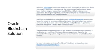 Oracle
Blockchain
Solution
Oracle just announced its own Oracle Blockchain Cloud Service(BCS) at Oracle Open World
2017. Oracle’s Blockchain Cloud Service(BCS) is an enterprise-grade distributed ledger
based platform designed to extend and scale ERP, SCM and SaaS and on-premise
applications. It is designed to perform secure and scalable peer-to-peer transactions
across a trusted network with tamperproof data.
Oracle has partnered with the Hyperledger Project (www.hyperledger.org), a consortium
focused on private (or permissioned) Blockchain-based distributed ledgers and solutions
across a variety of use cases and industries. The Hyperledger Fabric is an open source
code base, managed as a project of the Linux Foundation.
The Hyperledger supported solutions are also designed to run smart contracts through a
combination of a modular architecture and consensus protocols. Oracle has also
partnered with leading systems integrators and partners to deliver complete Blockchain
solutions.
For more information on the benefits of Oracle’s Blockchain services, please visit:
https://www.oracle.com/blockchain
 