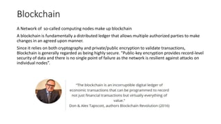Blockchain
A Network of so-called computing nodes make up blockchain
A blockchain is fundamentally a distributed ledger that allows multiple authorized parties to make
changes in an agreed upon manner.
Since it relies on both cryptography and private/public encryption to validate transactions,
Blockchain is generally regarded as being highly secure. "Public-key encryption provides record-level
security of data and there is no single point of failure as the network is resilient against attacks on
individual nodes”.
 