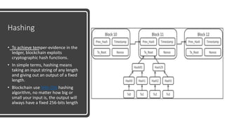 Hashing
• To achieve temper-evidence in the
ledger, blockchain exploits
cryptographic hash functions.
• In simple terms, hashing means
taking an input string of any length
and giving out an output of a fixed
length.
• Blockchain use SHA-256 hashing
algorithm, no matter how big or
small your input is, the output will
always have a fixed 256-bits length
 