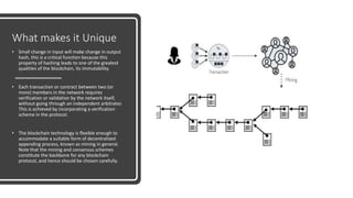 What makes it Unique
• Small change in input will make change in output
hash, this is a critical function because this
property of hashing leads to one of the greatest
qualities of the blockchain, its immutability.
• Each transaction or contract between two (or
more) members in the network requires
verification or validation by the network itself,
without going through an independent arbitrator.
This is achieved by incorporating a verification
scheme in the protocol.
• The blockchain technology is flexible enough to
accommodate a suitable form of decentralized
appending process, known as mining in general.
Note that the mining and consensus schemes
constitute the backbone for any blockchain
protocol, and hence should be chosen carefully.
 