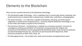 Elements to the Blockchain technology
There are four essential elements to the Blockchain technology.
• The Distributed Ledger Technology – this is a database that is consensually shared, replicated, and
synchronized across a network that is spread across multiple sites, institutions, and geographies.
• The Smart Contracts – it is code that is capable of facilitating, executing, and enforcing the
negotiation or performance of agreement (i.e., contract) using the Blockchain technology. It runs
on the nodes and invokes a request to the Consensus.
• The Consensus Protocols – the Blockchain is updated via a Consensus protocol. It ensures an
unambiguous ordering and validation of transactions and guarantees the integrity and
consistency of the Blockchain across geographically distributed nodes. Some Consensus protocols
are decentralized/permission less, and some are permissioned (think Byzantine). Other
Consensus protocols are Raft, Paros, Sieve, etc.
• The Messaging Service – this enables inter-node communication among blockchain peers.
 