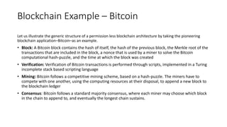 Blockchain Example – Bitcoin technology
Let us illustrate the generic structure of a permission less blockchain architecture by taking the pioneering
blockchain application–Bitcoin–as an example.
• Block: A Bitcoin block contains the hash of itself, the hash of the previous block, the Merkle root of the
transactions that are included in the block, a nonce that is used by a miner to solve the Bitcoin
computational hash-puzzle, and the time at which the block was created
• Verification: Verification of Bitcoin transactions is performed through scripts, implemented in a Turing
incomplete stack based scripting language
• Mining: Bitcoin follows a competitive mining scheme, based on a hash-puzzle. The miners have to
compete with one another, using the computing resources at their disposal, to append a new block to
the blockchain ledger
• Consensus: Bitcoin follows a standard majority consensus, where each miner may choose which block
in the chain to append to, and eventually the longest chain sustains.
 