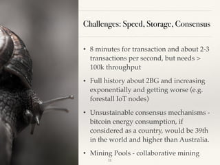 Challenges: Speed, Storage, Consensus
• 8 minutes for transaction and about 2-3
transactions per second, but needs >
100k throughput
• Full history about 2BG and increasing
exponentially and getting worse (e.g.
forestall IoT nodes)
• Unsustainable consensus mechanisms -
bitcoin energy consumption, if
considered as a country, would be 39th
in the world and higher than Australia.
• Mining Pools - collaborative mining
!11
 