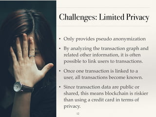 Challenges: Limited Privacy
• Only provides pseudo anonymization
• By analyzing the transaction graph and
related other information, it is often
possible to link users to transactions.
• Once one transaction is linked to a
user, all transactions become known.
• Since transaction data are public or
shared, this means blockchain is riskier
than using a credit card in terms of
privacy.  
!12
 