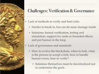 Challenges: Verification & Governance
• Lack of methods to verify and limit risks
• Harder to break in, but can do more damage inside
• Solutions: formal veriﬁcation, testing and
simulation, support for undo or bounded effects,
and put human in the loop.
• Lack of governance and standards
• How to evolve the blockchain, when to fork, what
is the process to accept a fork, how to handle
human errors, how to verify?
• Solutions themselves must be decentralized not
to undermine the goals .
!13
 