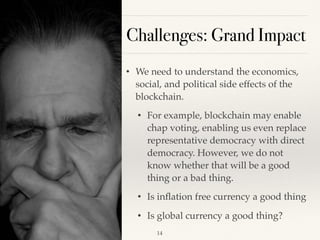 Challenges: Grand Impact
• We need to understand the economics,
social, and political side effects of the
blockchain.
• For example, blockchain may enable
chap voting, enabling us even replace
representative democracy with direct
democracy. However, we do not
know whether that will be a good
thing or a bad thing.
• Is inﬂation free currency a good thing
• Is global currency a good thing?
!14
 