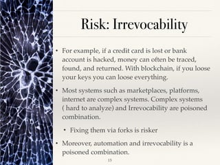 Risk: Irrevocability
• For example, if a credit card is lost or bank
account is hacked, money can often be traced,
found, and returned. With blockchain, if you loose
your keys you can loose everything.
• Most systems such as marketplaces, platforms,
internet are complex systems. Complex systems
( hard to analyze) and Irrevocability are poisoned
combination.
• Fixing them via forks is risker
• Moreover, automation and irrevocability is a
poisoned combination.
!15
 