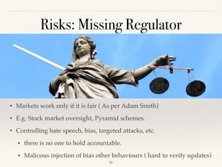 Risks: Missing Regulator
• Markets work only if it is fair ( As per Adam Smith)
• E.g. Stock market oversight, Pyramid schemes.
• Controlling hate speech, bias, targeted attacks, etc.
• there is no one to hold accountable.
• Malicous injection of bias other behaviours ( hard to verify updates)
!16
 