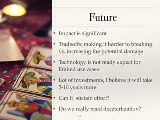 Future
• Impact is signiﬁcant
• Tradeoffs: making it harder to breaking
vs. increasing the potential damage
• Technology is not ready expect for
limited use cases
• Lot of investments, I believe it will take
5-10 years more
• Can it sustain effort?
• Do we really need deceterlization?
!17
 