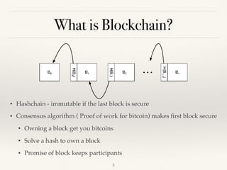 What is Blockchain?
• Hashchain - immutable if the last block is secure
• Consensus algorithm ( Proof of work for bitcoin) makes ﬁrst block secure
• Owning a block get you bitcoins
• Solve a hash to own a block
• Promise of block keeps participants
!3
 