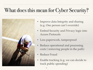 What does this mean for Cyber Security?
• Improve data Integrity and sharing
(e.g. One person can’t override)
• Embed Security and Privacy logic into
Access Protocols
• Less paperwork, tamperproof
• Reduce operational and processing
costs ( removing people in the path)
• Reduce Fraud
• Enable tracking (e.g. we can decide to
track public spending)
!5
 