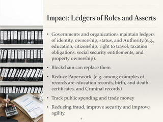 Impact: Ledgers of Roles and Asserts
• Governments and organizations maintain ledgers
of identity, ownership, status, and Authority.(e.g.,
education, citizenship, right to travel, taxation
obligations, social security entitlements, and
property ownership).
• Blockchain can replace them
• Reduce Paperwork. (e.g. among examples of
records are education records, birth, and death
certiﬁcates, and Criminal records)
• Track public spending and trade money
• Reducing fraud, improve security and improve
agility.
!6
 